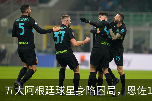五大阿根廷球星身陷困局，恩佐1.2亿镑没人敢买，传奇门神想走走不了